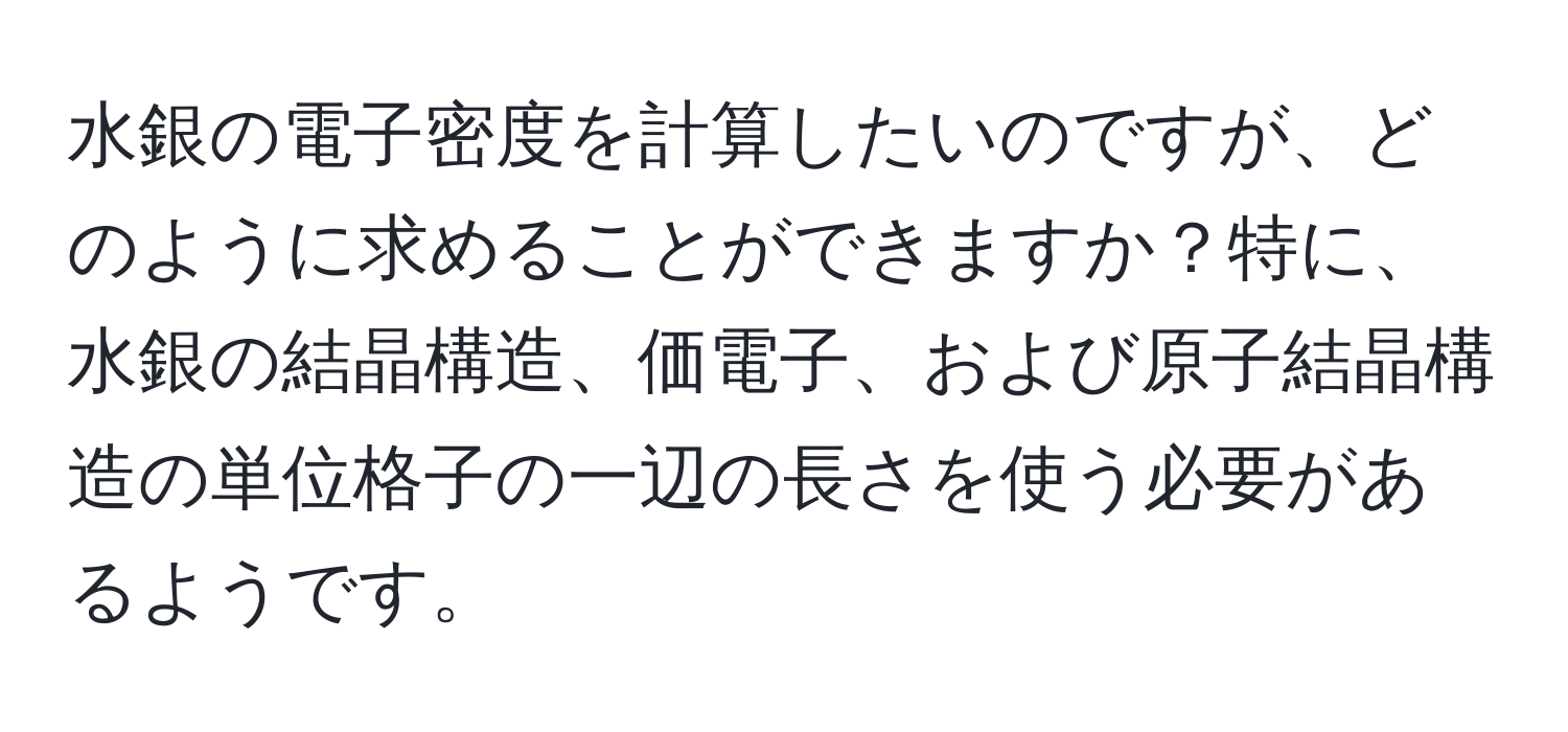 水銀の電子密度を計算したいのですが、どのように求めることができますか？特に、水銀の結晶構造、価電子、および原子結晶構造の単位格子の一辺の長さを使う必要があるようです。