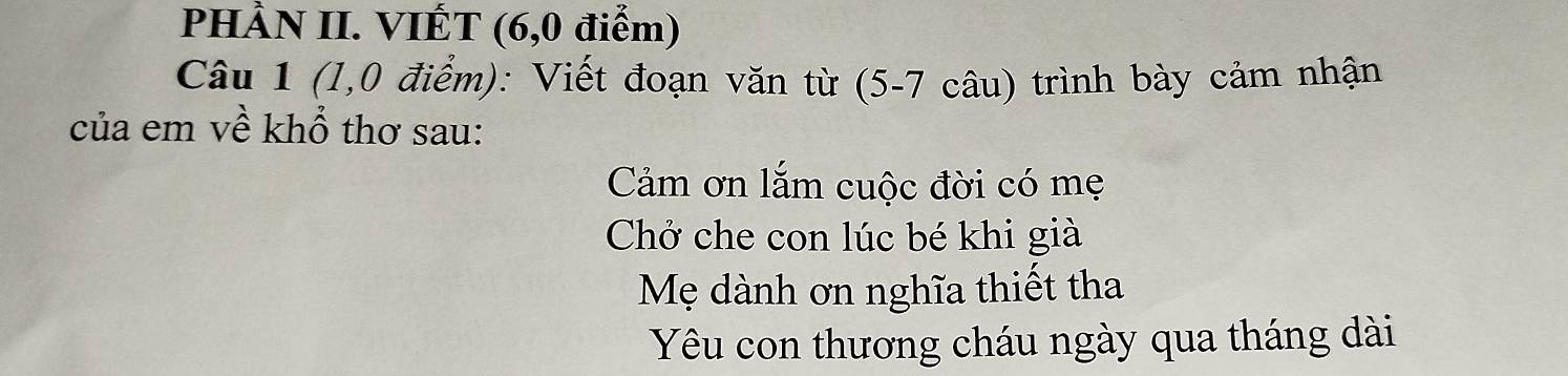 PHÀN II. VIÉT (6,0 điểm) 
Câu 1 (1,0 điểm): Viết đoạn văn từ (5-7 câu) trình bày cảm nhận 
của em về khổ thơ sau: 
Cảm ơn lắm cuộc đời có mẹ 
Chở che con lúc bé khi già 
Mẹ dành ơn nghĩa thiết tha 
Yêu con thương cháu ngày qua tháng dài