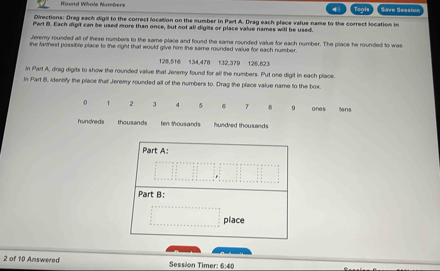 Round Whole Numbers Tools Save Session
Directions: Drag each digit to the correct location on the number in Part A. Drag each place value name to the correct location in
Part B. Each digit can be used more than once, but not all digits or place value names will be used.
Jeremy rounded all of these numbers to the same place and found the same rounded value for each number. The place he rounded to was
the farthest possible place to the right that would give him the same rounded value for each number.
128,516 134,478 132, 379 126,823
In Part A, drag digits to show the rounded value that Jeremy found for all the numbers. Put one digit in each place.
In Part B, identify the place that Jeremy rounded all of the numbers to. Drag the place value name to the box.
0 1 2 3 4 5 6 7 8 9 ones tens
hundreds thousands ten thousands hundred thousands
Part A:
beginarrayl x=x-y, x=x+y, x=x+y, x=x+x=x+x=x+y+z=x+x=x, s=x=x+y=y, i, x=1,if1,if1,if1,if1,if1,if1,if1,if1,if1,if1,if1, ·s ,if1,if1,if1,if1,if1,if1,if1,if1,if1,·s ·s endarray.
Part B:
□ □ place
2 of 10 Answered Session Timer: 6:40