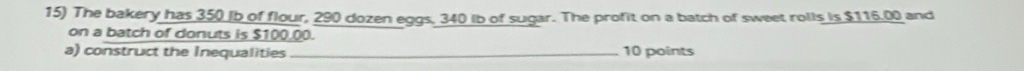 The bakery has 350 (b of flour, 290 dozen eggs. 340 Ib of sugar. The profit on a batch of sweet rolls is $116.00 and 
on a batch of donuts is $100.00. 
a) construct the Inequalities 10 points