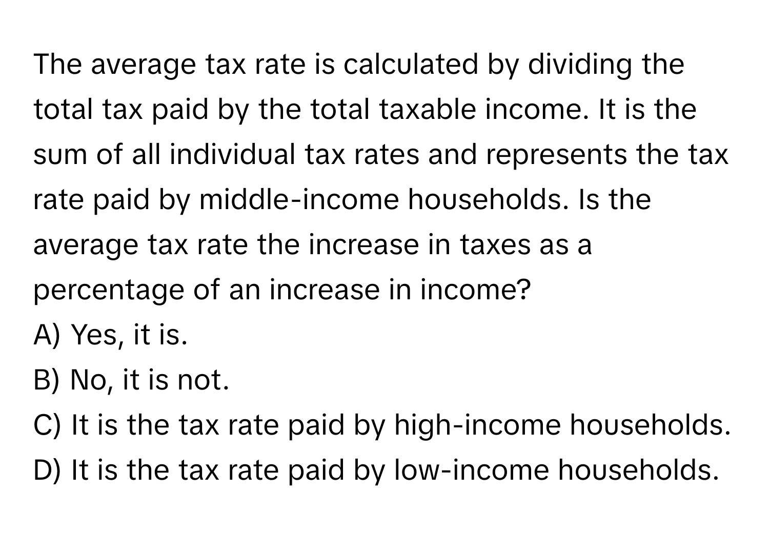 The average tax rate is calculated by dividing the total tax paid by the total taxable income. It is the sum of all individual tax rates and represents the tax rate paid by middle-income households. Is the average tax rate the increase in taxes as a percentage of an increase in income? 
A) Yes, it is.
B) No, it is not.
C) It is the tax rate paid by high-income households.
D) It is the tax rate paid by low-income households.