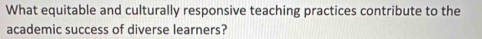 What equitable and culturally responsive teaching practices contribute to the 
academic success of diverse learners?