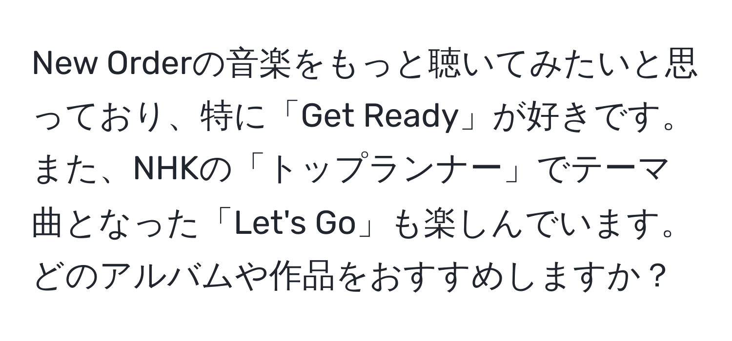 New Orderの音楽をもっと聴いてみたいと思っており、特に「Get Ready」が好きです。また、NHKの「トップランナー」でテーマ曲となった「Let's Go」も楽しんでいます。どのアルバムや作品をおすすめしますか？