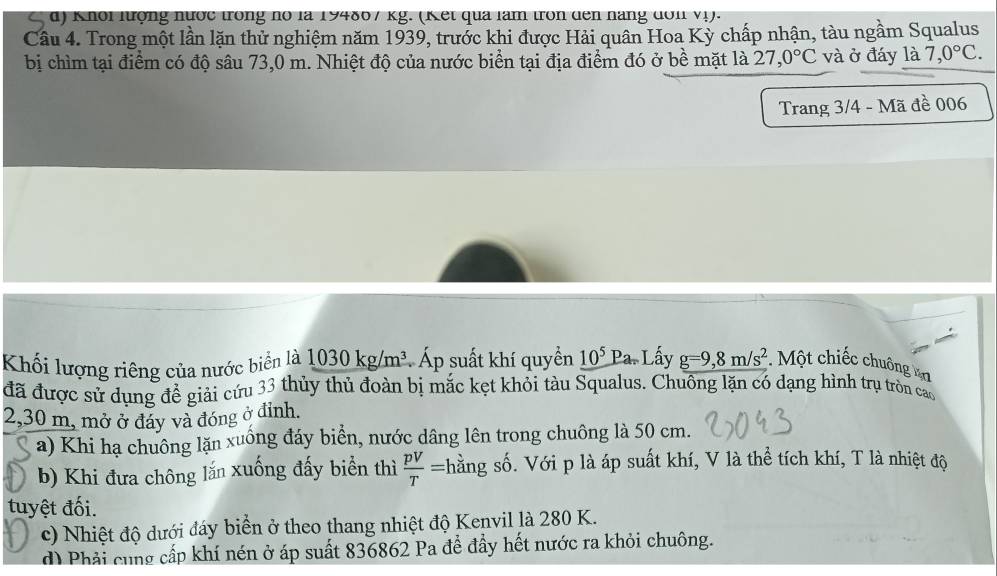 Khổi lượng nước trong nó là 194867 kg. (Kết qua làm tròn dến nàng đơn vị).
Câu 4. Trong một lần lặn thử nghiệm năm 1939, trước khi được Hải quân Hoa Kỳ chấp nhận, tàu ngầm Squalus
bị chìm tại điểm có độ sâu 73,0 m. Nhiệt độ của nước biển tại địa điểm đó ở bề mặt là 27,0°C và ở đáy là 7,0°C. 
Trang 3/4 - Mã đề 006
Khối lượng riêng của nước biển là 1030kg/m^3 Áp suất khí quyền 10^5Pa-I Lấy g=9, 8m/s^2 Một chiếc chuông an
đã được sử dụng đề giải cứu 33 thủy thủ đoàn bị mắc kẹt khỏi tàu Squalus. Chuông lặn có dạng hình trụ tròn cao
2,30 m, mở ở đáy và đóng ở đỉnh.
a) Khi hạ chuông lặn xuống đáy biển, nước dâng lên trong chuông là 50 cm.
b) Khi đưa chông lắn xuống đấy biển thì  pV/T = hằng số. Với p là áp suất khí, V là thể tích khí, T là nhiệt độ
tuyệt đối.
c) Nhiệt độ dưới đáy biển ở theo thang nhiệt độ Kenvil là 280 K.
d) Phải cung cấp khí nén ở áp suất 836862 Pa để đầy hết nước ra khỏi chuông.