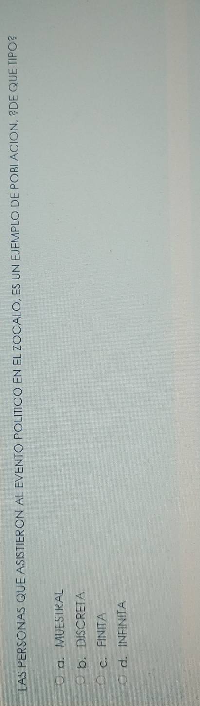 LAS PERSONAS QUE ASISTIERON AL EVENTO POLITICO EN EL ZOCALO, ES UN EJEMPLO DE POBLACION, ?DE QUE TIPO?
a. MUESTRAL
b. DISCRETA
c. FINITA
d. INFINITA