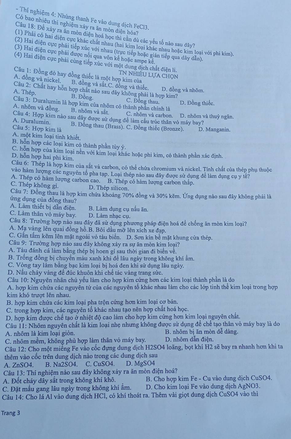 Thí nghiệm 4: Nhúng thanh Fe vào dung dịch FeCl3.
Có bao nhiêu thí nghiệm xảy ra ăn mòn điện hóa?
Câu 18: Đề xảy ra ăn mòn điện hoá học thì cần đủ các yếu tố nào sau đây?
(1) Phải có hai điện cực khác chất nhau (hai kim loại khác nhau hoặc kim loại với phi kim).
(2) Hai điện cực phải tiếp xúc với nhau (trực tiếp hoặc gián tiếp qua dây dẫn).
(3) Hai điện cực phải được nối qua vôn kế hoặc ampe kế.
(4) Hai điện cực phải cùng tiếp xúc với một dung dịch chất điện li.
Câu 1: Đồng đỏ hay đồng thiếc là một hợp kim của
TN NhIÈU LựA Chọn
A. đồng và nickel. B. đồng và sắt.C. đồng và thiếc. D. đồng và nhôm.
Câu 2: Chất hay hỗn hợp chất nào sau đây không phải là hợp kim?
A. Thép. B. Đồng. C. Đồng thau. D. Đồng thiếc.
Câu 3: Duralumin là hợp kim của nhôm có thành phần chính là
A. nhôm và đồng. B. nhôm và sắt. C. nhôm và carbon. D. nhôm và thuỷ ngân.
Câu 4: Hợp kim nào sau đây được sử dụng đề làm cấu trúc thân vỏ máy bay?
A. Duralumin. B. Đồng thau (Brass). C. Đồng thiếc (Bronze).
Câu 5: Hợp kim là D. Manganin.
A. một kim loại tinh khiết,
B. hỗn hợp các loại kim có thành phần tùy ý.
C. hỗn hợp của kim loại nền với kim loại khác hoặc phi kim, có thành phần xác định.
D. hỗn hợp hai phi kim.
Câu 6: Thép là hợp kim của sắt và carbon, có thể chứa chromium và nickel. Tính chất của thép phụ thuộc
vào hàm lượng các nguyên tố pha tạp. Loại thép nào sau đây được sử dụng để làm dụng cụ y tế?
A. Thép có hàm lượng carbon cao.  B. Thép có hàm lượng carbon thấp.
C. Thép không gi. D. Thép silicon.
Câu 7: Đồng thau là hợp kim chứa khoảng 70% đồng và 30% kẽm. Ứng dụng nào sau đây không phải là
ứng dụng của đồng thau?
A. Làm thiết bị dẫn điện. B. Làm dụng cụ nấu ăn.
C. Làm thân vỏ máy bay. D. Làm nhạc cụ.
Câu 8: Trường hợp nào sau đây đã sử dụng phương pháp điện hoá đề chống ăn mòn kim loại?
A. Mạ vàng lên quai đồng hồ.B. Bôi dầu mỡ lên xích xe đạp.
C. Gắn tấm kẽm lên mặt ngoài vỏ tàu biển. D. Sơn kín bề mặt khung cửa thép.
Câu 9: Trường hợp nào sau đây không xảy ra sự ăn mòn kim loại?
A. Tàu đánh cá làm bằng thép bị hoen gỉ sau thời gian đi biển về.
B. Trống đồng bị chuyển màu xanh khi để lâu ngày trong không khí ẩm.
C. Vòng tay làm bằng bạc kim loại bị hoá đen khi sử dụng lâu ngày.
D. Nấu chảy vàng đề đúc khuôn khi chế tác vàng trang sức.
Câu 10: Nguyên nhân chủ yếu làm cho hợp kim cứng hơn các kim loại thành phần là do
A. hợp kim chứa các nguyên tử của các nguyên tố khác nhau làm cho các lớp tinh thể kim loại trong hợp
kim khó trượt lên nhau.
B. hợp kim chứa các kim loại pha trộn cứng hơn kim loại cơ bản.
C. trong hợp kim, các nguyên tố khác nhau tạo nên hợp chất hoá học.
D. hợp kim được chế tạo ở nhiệt độ cao làm cho hợp kim cứng hơn kim loại nguyên chất.
Câu 11: Nhôm nguyên chất là kim loại nhẹ nhưng không được sử dụng đề chế tạo thân vỏ máy bay là do
A. nhôm là kim loại giòn. B. nhôm bị ăn mòn dễ dàng.
C. nhôm mềm, không phù hợp làm thân vỏ máy bay. D. nhôm dẫn điện.
Câu 12: Cho một miếng Fe vào cốc đựng dung dịch H2SO4 loãng, bọt khí H2 sẽ bay ra nhanh hơn khi ta
thêm vào cốc trên dung dịch nào trong các dung dịch sau
A. ZnSO4. B. Na2SO4. C. CuSO4. D. MgSO4
Câu 13: Thí nghiệm nào sau đây không xảy ra ăn mòn điện hoá?
A. Đốt cháy dây sắt trong không khí khô. B. Cho hợp kim Fe - Cu vào dung dịch CuSO4.
C. Đặt mầu gang lâu ngày trong không khí ẩm. D. Cho kim loại Fe vào dung dịch AgNO3.
Câu 14: Cho lá Al vào dung dịch HCl, có khí thoát ra. Thêm vài giọt dung dịch CuSO4 vào thì
Trang 3