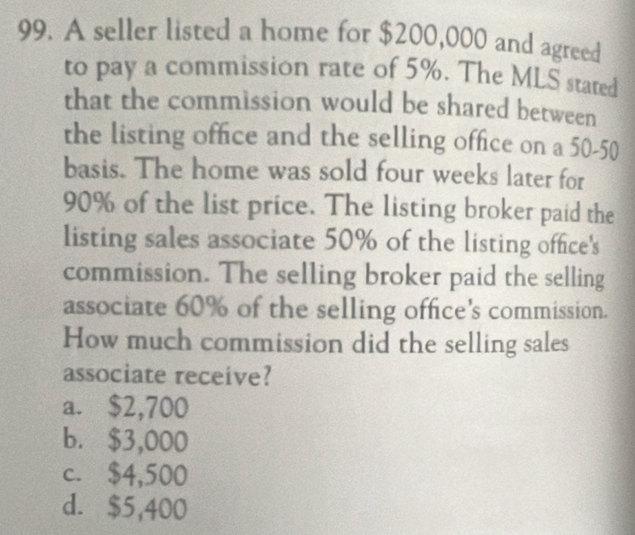 A seller listed a home for $200,000 and agreed
to pay a commission rate of 5%. The MLS stated
that the commission would be shared between
the listing office and the selling office on a 50-50
basis. The home was sold four weeks later for
90% of the list price. The listing broker paid the
listing sales associate 50% of the listing office's
commission. The selling broker paid the selling
associate 60% of the selling office's commission.
How much commission did the selling sales
associate receive?
a. $2,700
b. $3,000
c. $4,500
d. $5,400