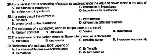 For a parallel circuit consisting of resistance and reactance the value of power factor is the ratio of
A. impedance to reactance C. reactance to impedance
B. resistance to impedance D. impedance to resistance
30.In a series circuit the current is C. zero always
A. constant
B. proportional to the resistance D. different in different resistors
31.The resistance of a conductor, when its temperature is increased
A. Remain constant B. Increases C. Varies D. Decreases
32.The resistance of the carbon when its filament temperature is decreased D. increases enormously
A. Increases B. decreases C. remains same
33.Resistance of a rod does NOT depend on C. its "length
A. the shape of its cross—sectional area
B. its materia D. its temperature