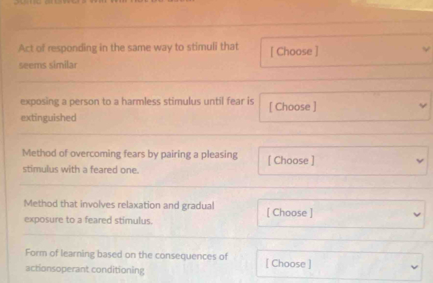 Act of responding in the same way to stimuli that [ Choose ] 
seems similar 
exposing a person to a harmless stimulus until fear is [ Choose ] 
extinguished 
Method of overcoming fears by pairing a pleasing [ Choose ] 
stimulus with a feared one. 
Method that involves relaxation and gradual [ Choose ] 
exposure to a feared stimulus. 
Form of learning based on the consequences of [ Choose ] 
actionsoperant conditioning