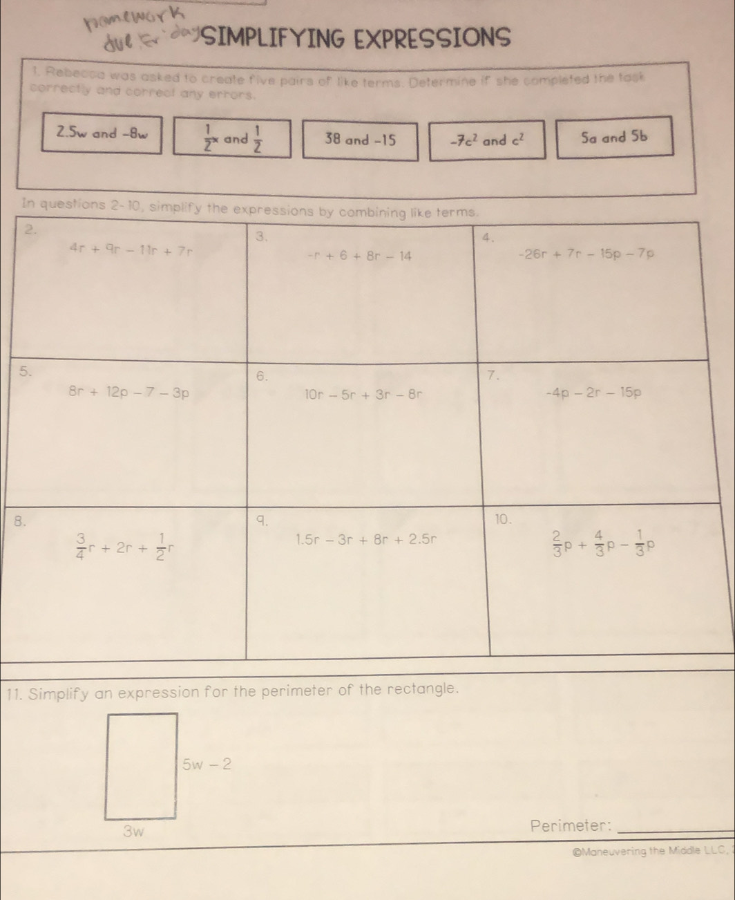 SIMPLIFYING EXPRESSIONS
1, Rebecoa was asked to create five pairs of like terms. Determine if she completed the task
correctly and correct any errors.
2.5w and -8w  1/2 x and  1/2  38 and -15 -7c^2 and c^2 Sa and 5b
I
2
5
8.
11. Simplify an expression for the perimeter of the rectangle.
Perimeter:_
©Maneuvering the Middle LLC,