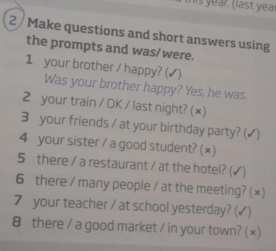 this year. (last year 
2 Make questions and short answers using 
the prompts and was/were. 
1 your brother / happy? (✔) 
Was your brother happy? Yes, he was. 
2 your train / OK / last night? (×) 
3 your friends / at your birthday party? ( √) 
4 your sister / a good student? (×) 
5 there / a restaurant / at the hotel? ( √) 
6 there / many people / at the meeting? (×) 
7 your teacher / at school yesterday? (✓) 
8 there / a good market / in your town? (×)