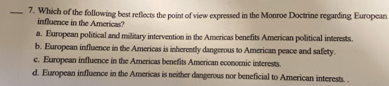 Which of the following best reflects the point of view expressed in the Monroe Doctrine regarding European
influence in the Americas?
a. European political and military intervention in the Americas benefits American political interests.
b. European influence in the Americas is inherently dangerous to American peace and safety.
c. European influence in the Americas benefits American economic interests.
d. European influence in the Americas is neither dangerous nor beneficial to American interests. .