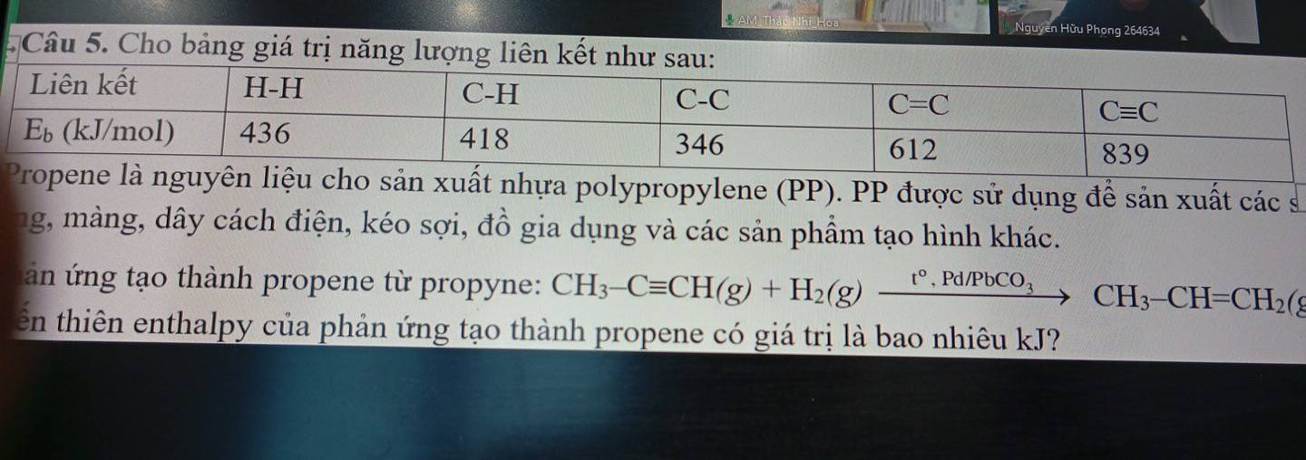 AM Thác Nhi Hoa Nguyên Hừu Phong 264634
Câu 5. Cho bảng giá trị năng lượng liên
n xuất nhựa polypropylene (PP). PP được sử dụng để sản xuất các s
ng, màng, dây cách điện, kéo sợi, đồ gia dụng và các sản phẩm tạo hình khác.
án ứng tạo thành propene từ propyne: CH_3-Cequiv CH(g)+H_2(g)xrightarrow t°,Pd/PbCO_3CH_3-CH=CH_2(
ến thiên enthalpy của phản ứng tạo thành propene có giá trị là bao nhiêu kJ?