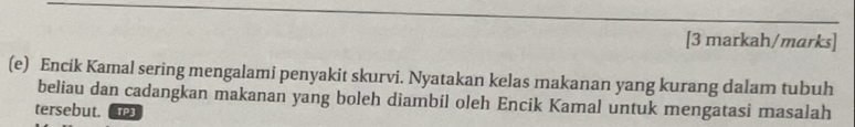 [3 markah/marks] 
(e) Encik Kamal sering mengalami penyakit skurvi. Nyatakan kelas makanan yang kurang dalam tubuh 
beliau dan cadangkan makanan yang boleh diambil oleh Encik Kamal untuk mengatasi masalah 
tersebut. TP3