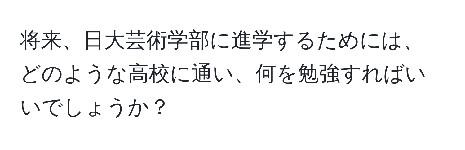 将来、日大芸術学部に進学するためには、どのような高校に通い、何を勉強すればいいでしょうか？