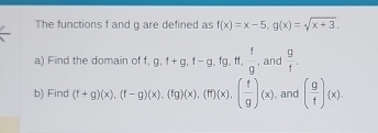 The functions f and g are defined as f(x)=x-5, g(x)=sqrt(x+3). 
a) Find the domain of f, g, f+g, f-g, fg, ft,  f/g  , and  g/f . 
b) Find (f+g)(x), beginpmatrix f-gendpmatrix beginpmatrix xendpmatrix , beginpmatrix fgendpmatrix beginpmatrix xendpmatrix , beginpmatrix ffendpmatrix beginpmatrix xendpmatrix , beginpmatrix  f/g endpmatrix beginpmatrix xendpmatrix , and ( g/f )(x).