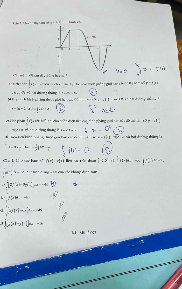 Cho đồ thị hàm số y=f(t) như hình vē.
Các mệnh đề sau đây đú
a) Tích phân ∈tlimits _3^(5f(x) đx biểu thị cho phần diện tích của hình phẳng giới hạn các đồ thị hàm số y=f(t)
, trục Ot và hai đường thẳng là t=3;t=5.
b) Diện tích hình phẳng được giới hạn các đố thị hàm số y=f(t) , trục Ot và hai đường thẳng là
t=1;t=2 là S=∈t ^2)2dt=2.
c) Tích phân ∈tlimits _2^(3f(x) A dx biểu thị cho phần diện tích củạ hình phẳng giới hạn các đồ thị hàm số y=f(t)
, trục Ot và hai đường thẳng là t=2;t=3.
d) Diện tích hình phẳng được giới hạn các đồ thị hàm số y=f(t) , trục Ot và hai đường thắng là
t=0;t=1 là S=frac 1)2∈tlimits _0^(1tdt=frac 1)4.
Câu 4. Cho các hàm số f(x),g(x) liên tục trên đoạn [-2;5] và ∈tlimits _(-2)^4f(x)dx=-3,∈tlimits _5^(-2)f(x)dx=7,
∈tlimits _4^5g(x)dx=12. Xét tính đúng - sai của các khẳng định sau:
a) ∈tlimits _4^5[2f(x)-3g(x)]dx=-44.
b) ∈tlimits _4^5f(x)dx=-4.
c) ∈tlimits _(-2)^5[2f(x)-6x]dx=-49.
d) ∈tlimits _5^4[g(x)-f(x)]dx=-16.
3/4 - Mã đề 097