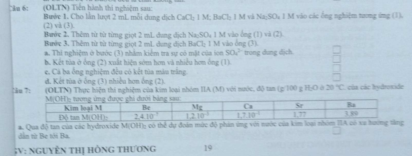 Tâu 6: (OLTN) Tiến hành thí nghiệm sau:
Bước 1. Cho lần lượt 2 mL mỗi dung dịch CaCl_2 1 M; BaCl_21M V Na_2SO_4 1 M vào các ống nghiệm tương ứng (1),
(2) và (3).
Bước 2. Thêm từ từ từng giọt 2 mL dung dịch Na_2SO_4 1 M vào ổng (1) V2 (2).
Bước 3. Thêm từ từ từng giọt 2 mL dung dịch BaCl_21 M vào ông (5)
a. Thí nghiệm ở bước (3) nhằm kiểm tra sự có mặt của ion SO_4^((2-) trong dung dịch.
b. Kết tủa ở ống (2) xuất hiện sớm hơn và nhiều hơn ống (1).
c. Cả ba ống nghiệm đều có kết tủa màu trắng.
d. Kết tủa ở ống (3) nhiều hơn ống (2).
Tầu 7: (OLTN) Thực hiện thí nghiệm của kim loại nhóm IIA (M) với nước, độ tan (g/100 g H₂O ở 20^circ)C L của các hydroxide
a. Qua độ tan của các hydroxide M(OH)₂ có thể dự đoán mức độ phản ứng với nước của kim loại nhóm IIA có xu hướng tăng
dẫn từ Be tới Ba.
GV: nguyễn thị hồng thương 19