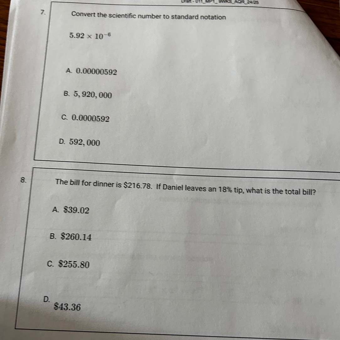 9WKS_AQR_24/25
7. Convert the scientific number to standard notation
5.92* 10^(-6)
A. 0.00000592
B. 5,920, 000
C. 0.0000592
D. 592, 000
8. The bill for dinner is $216.78. If Daniel leaves an 18% tip, what is the total bill?
A. $39.02
B. $260.14
C. $255.80
D.
$43.36