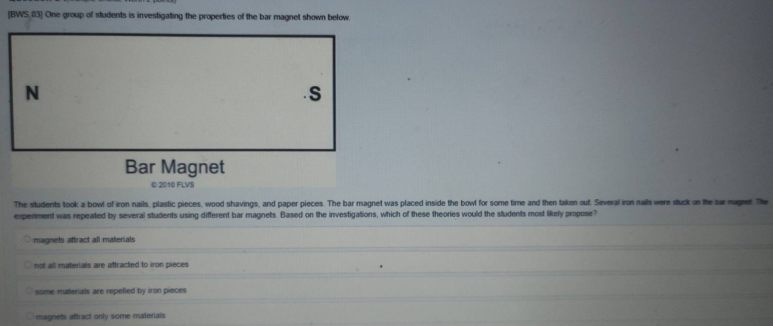 [BWS.03] One group of students is investigating the properties of the bar magnet shown below.
The students took a bowl of iron nails, plastic pieces, wood shavings, and paper pieces. The bar magnet was placed inside the bowl for some time and then taken out. Several iron nails were stuck on the bar magnet. The
experiment was repeated by several students using different bar magnets. Based on the investigations, which of these theories would the students most likely propose?
magnets attract all materials
not all materials are attracted to iron pieces
some materials are repelled by iron pieces
magnets attract only some materials