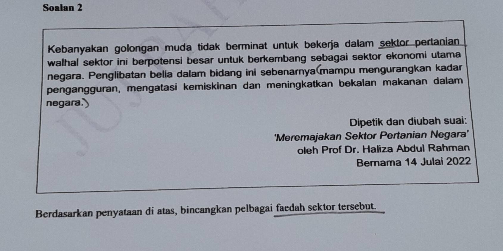 Soalan 2 
Kebanyakan golongan muda tidak berminat untuk bekerja dalam sektor pertanian 
walhal sektor ini berpotensi besar untuk berkembang sebagai sektor ekonomi utama 
negara. Penglibatan belia dalam bidang ini sebenarnya mampu mengurangkan kadar 
pengangguran, mengatasi kemiskinan dan meningkatkan bekalan makanan dalam 
negara 
Dipetik dan diubah suai: 
'Meremajakan Sektor Pertanian Negara' 
oleh Prof Dr. Haliza Abdul Rahman 
Bernama 14 Julai 2022 
Berdasarkan penyataan di atas, bincangkan pelbagai faedah sektor tersebut.