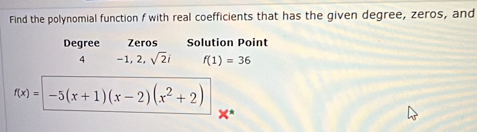 Find the polynomial function f with real coefficients that has the given degree, zeros, and 
Degree Zeros Solution Point
4 −1, 2, sqrt(2)i f(1)=36
f(x)=| -5(x+1)(x-2)(x^2+2)