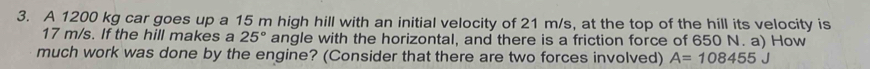 A 1200 kg car goes up a 15 m high hill with an initial velocity of 21 m/s, at the top of the hill its velocity is
17 m/s. If the hill makes a 25° angle with the horizontal, and there is a friction force of 650 N. a) How 
much work was done by the engine? (Consider that there are two forces involved) A=108455J