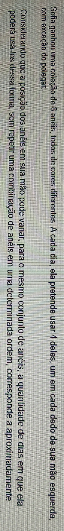 Sofia ganhou uma coleção de 8 anéis, todos de cores diferentes. A cada dia, ela pretende usar 4 deles, um em cada dedo de sua mão esquerda, 
com exceção do polegar. 
Considerando que a posição dos anéis em sua mão pode variar, para o mesmo conjunto de anéis, a quantidade de dias em que ela 
u poderá usá-los dessa forma, sem repetir uma combinação de anéis em uma determinada ordem, corresponde a aproximadamente