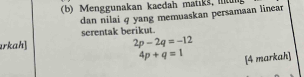 Menggunakan kaedah matiks, i t un 
dan nilai q yang memuaskan persamaan linear 
serentak berikut. 
rkah]
2p-2q=-12
4p+q=1
[4 markah]