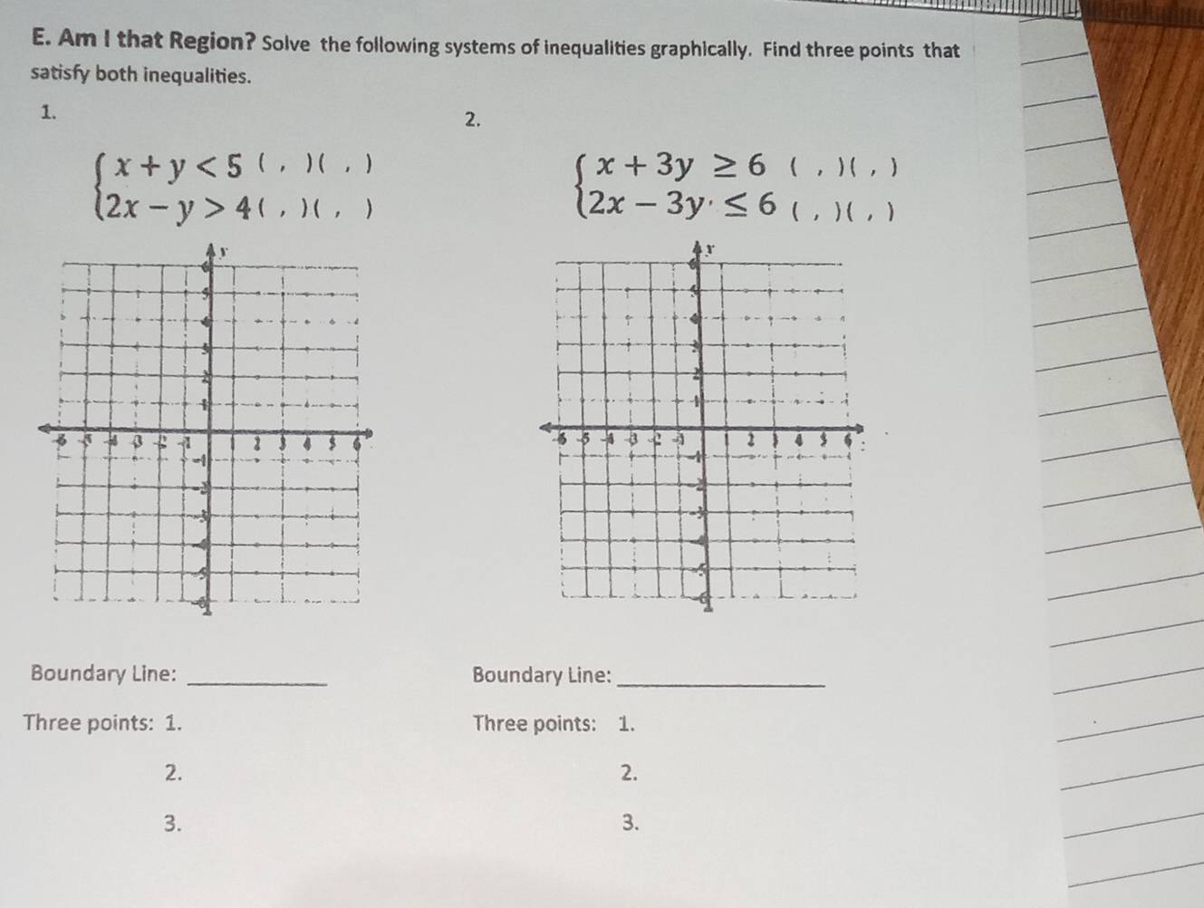 Am I that Region? Solve the following systems of inequalities graphically. Find three points that 
satisfy both inequalities. 
1. 
2.
beginarrayl x+y<5(,)(,) 2x-y>4(,)(,)endarray.
beginarrayl x+3y≥ 6 2x-3y≤ 6endarray. (,)(, )
1 
( , ) ( ) 
Boundary Line: _Boundary Line:_ 
Three points: 1. Three points: 1. 
2. 
2. 
3. 
3.