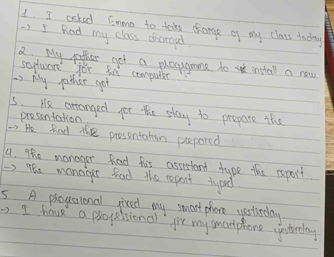 asked Fomma to take charge of my class today 
-) I Rad my class chargad. 
2 My father got a programme to install a new 
software for his computer 
) My father got 
3. He arranged for the stay to prepare the 
presentation. 
) He hod the presentation prepared 
4. The manager had his assistant type this report 
) The manager hod the report typed 
5 A progestsional jixed my smart phone yesterday. 
, I have a progessionall jir my smartphone uestrday