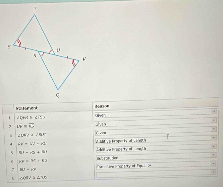 Statement Reason 
1 ∠ QVR≌ ∠ TSU
Given 
2 overline UV≌ overline RS Given 
3 ∠ QRV≌ ∠ SUT
Given 
A RV=UV+RU Additive Property of Length 
5 SU=RS+RU Additive Property of Length 
6 RV=RS+RU Substitution 
7 SU=RV Transitive Property of Equality 
8 △ QRV≌ △ TUS