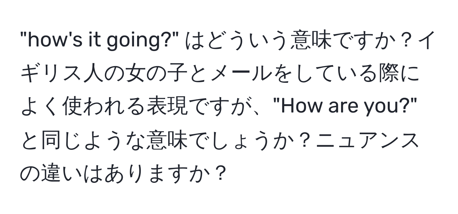 "how's it going?" はどういう意味ですか？イギリス人の女の子とメールをしている際によく使われる表現ですが、"How are you?" と同じような意味でしょうか？ニュアンスの違いはありますか？