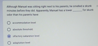 Although Manuel was sitting right next to his parents, he smelled a skunk 2
minutes before they did. Apparently, Manuel has a lower_ for skunk
odor than his parents have
accommodation level
absolute threshold
olfactory saturation level
adaptation level