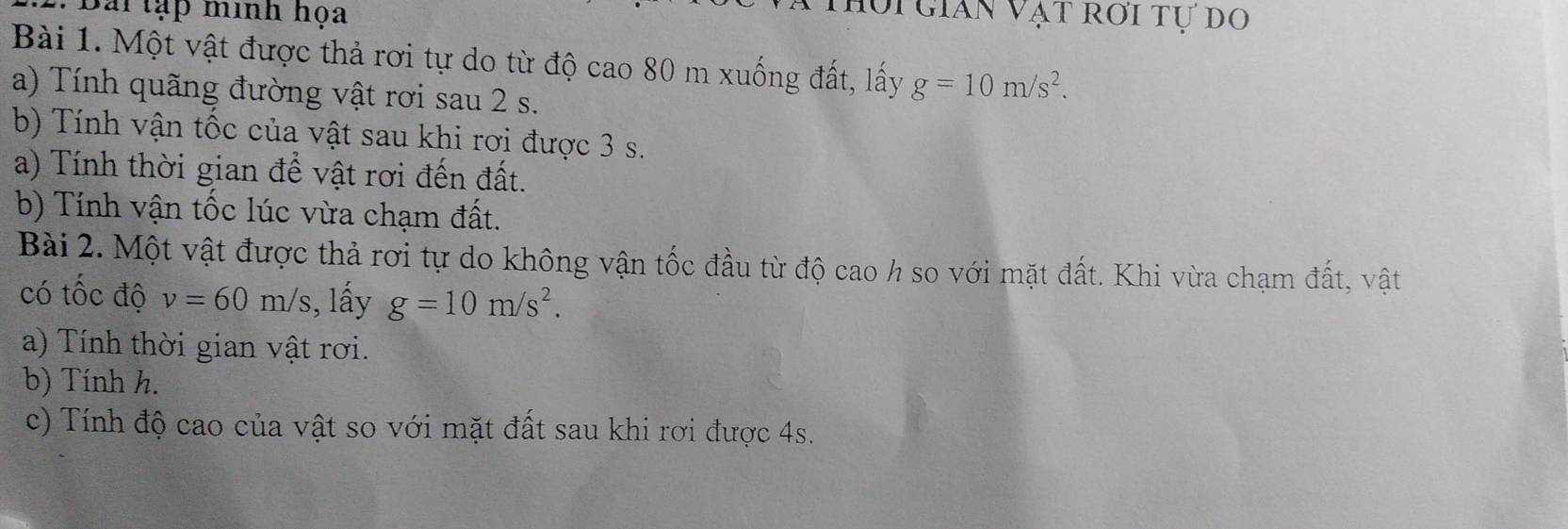 Bài tạp minh họa 
Vi gián Vạt rời tự do 
Bài 1. Một vật được thả rơi tự do từ độ cao 80 m xuống đất, lấy g=10m/s^2. 
a) Tính quãng đường vật rơi sau 2 s. 
b) Tính vận tốc của vật sau khi rơi được 3 s. 
a) Tính thời gian để vật rơi đến đất. 
b) Tính vận tốc lúc vừa chạm đất. 
Bài 2. Một vật được thả rơi tự do không vận tốc đầu từ độ cao h so với mặt đất. Khi vừa chạm đất, vật 
có tốc độ v=60m/s;, lấy g=10m/s^2. 
a) Tính thời gian vật rơi. 
b) Tính h. 
c) Tính độ cao của vật so với mặt đất sau khi rơi được 4s.