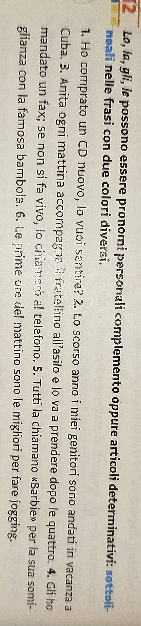 Lo, la, gli, lɛ possono essere pronomi personali complemento oppure articoli determinativi: sottoli- 
neali nelle frasi con due colori diversi. 
1. Ho comprato un CD nuovo, lo vuoi sentire? 2. Lo scorso anno i miei genitori sono andati in vacanza a 
Cuba. 3. Anita ogni mattina accompagna il fratellino all’asilo e lo va a prendere dopo le quattro. 4. Gli ho 
mandato un fax; se non si fa vivo, lo chiamerò al telefono. 5. Tutti la chiamano «Barbie» per la sua somi- 
glianza con la famosa bambola. 6. Le prime ore del mattino sono le migliori per fare jogging.