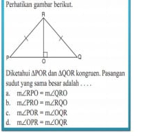 Perhatikan gambar berikut.
Diketahui △ POR dan ∆QOR kongruen. Pasangan
sudut yang sama besar adalah . . . .
a. m∠ RPO=m∠ QRO
b. m∠ PRO=m∠ RQO
c. m∠ POR=m∠ OQR
d. m∠ OPR=m∠ OQR