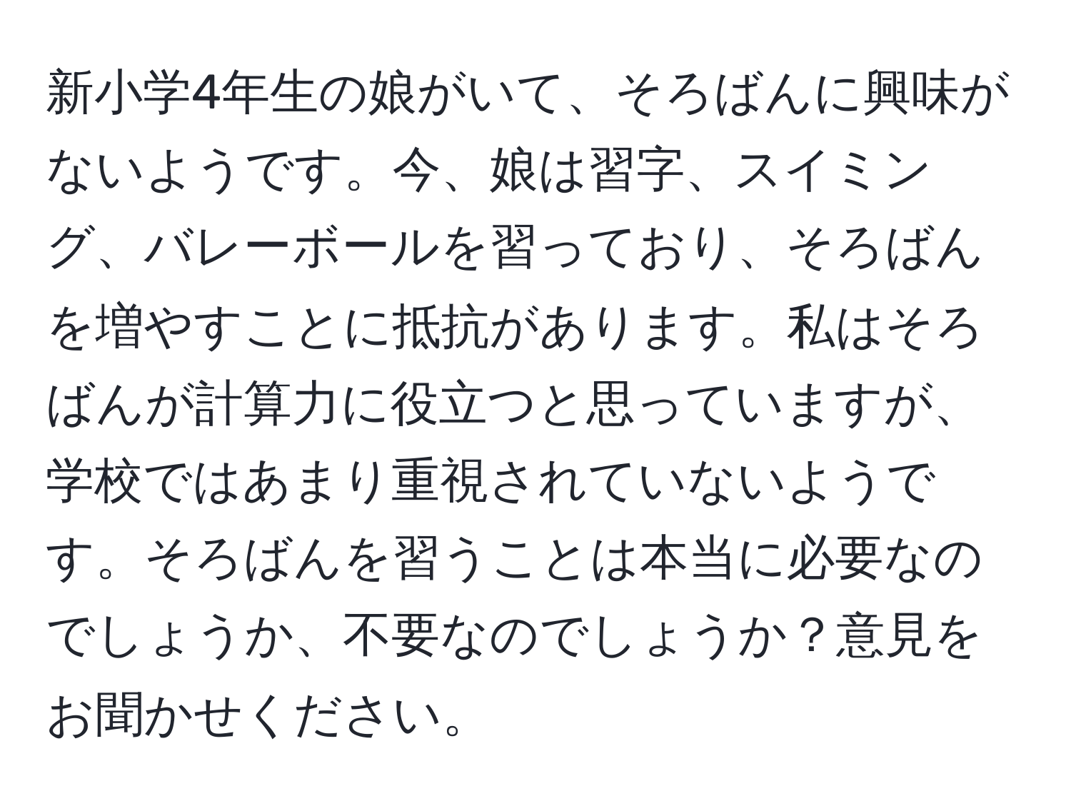 新小学4年生の娘がいて、そろばんに興味がないようです。今、娘は習字、スイミング、バレーボールを習っており、そろばんを増やすことに抵抗があります。私はそろばんが計算力に役立つと思っていますが、学校ではあまり重視されていないようです。そろばんを習うことは本当に必要なのでしょうか、不要なのでしょうか？意見をお聞かせください。