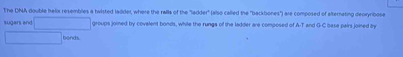 The DNA double helix resembles a twisted ladder, where the ralls of the "ladder" (also called the "backbones") are composed of alternating deoxyribose 
sugars and □ groups joined by covalent bonds, while the rungs of the ladder are composed of A-T and G-C base pairs joined by
□ bonds.
