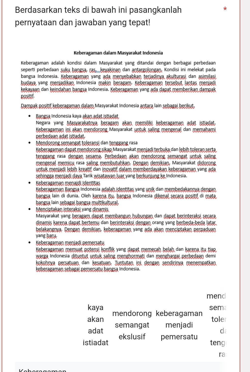 Berdasarkan teks di bawah ini pasangkanlah
*
pernyataan dan jawaban yang tepat!
Keberagaman dalam Masyarakat Indonesia
Keberagaman adalah kondisi dalam Masyarakat yang ditandai dengan berbagai perbedaan
seperti perbedaan suku bangsa, ras, kevakinan dan antargolongan. Kondisi ini melekat pada
bangsa Indonesia. Keberagaman yang ada menyebabkan terjadinva akulturaşi dan asimilasi
budava yang menjadikan Indonesia makin beragam. Keberagaman tersebut lantas menjadi
kekayaan dan keindahan bangsa Indonesia. Keberagaman yang ada dapat memberikan dampak
positif.
Rampak positif keberagaman dalam Masyarakat Indonesia antara Iain sebagai berikut,
Bangsa Indonesia kaya akan adat istiadat
Negara yang Masvarakatnya beragam akan memiliki keberagaman adat istiadat,
Keberagaman ini akan mendorong Masyarakat untuk saling mengenal dan memahami
perbedaan adat istiadat.
Mendorong semangat toleranşi dan tenggang rasa
Keberagaman dapat mendorong sikap Masyarakat meniadi terbuka dan lebih toleran serta
tenggang rasa dengan sesama. Perbedaan akan mendorong semangat untuk saling
mengenal memicu rasa saling membutuhkan. Dengan demikian, Masyarakat didorong
untuk meniadi lebih kreatif dan inovatif dalam memberdavakan keberagaman yang ada
sehingga meniadi daya Tarik wisatawan luar yang berkunjung ke Indonesia.
Keberagaman menaidi Identitas
Keberagaman Bangsa Indonesia adalah identitas yang unik dan membedakannya dengan
bangsa lain di dunia. Oleh karena itu, bangsa Indonesia dikenal secara positif di mata
bangsa lain sebagai bangsa multikultural.
Menciptakan interaksi vang dinamis
Masyarakat yang beragam dapat membangun hubungan dan dapat berinteraksi secara
dinamis karena dapat bertemy dan berinteraksi dengan orang yang berbeda-beda latar
belakangnya. Dengan demikian, keberagaman yang ada akan menciptakan perpaduan
yang baru.
Keberagaman meniadi pemersaty
Keberagaman memuat potensi konflik yang dapat memecah belah dan karena itu tiap
warga Indonesia dituntut untuk saling menghormati dan menghargai perbedaan demi
kokohnya persatuan dan kesatuan. Juntutan ini dengan sendirinya menempatkan
keberagaman sebagai pemersatu bangsa Indonesia.
mend
kaya sema
mendorong keberagaman
akan toler
semangat menjadi
adat da
ekslusif pemersatu
istiadat teng
ra