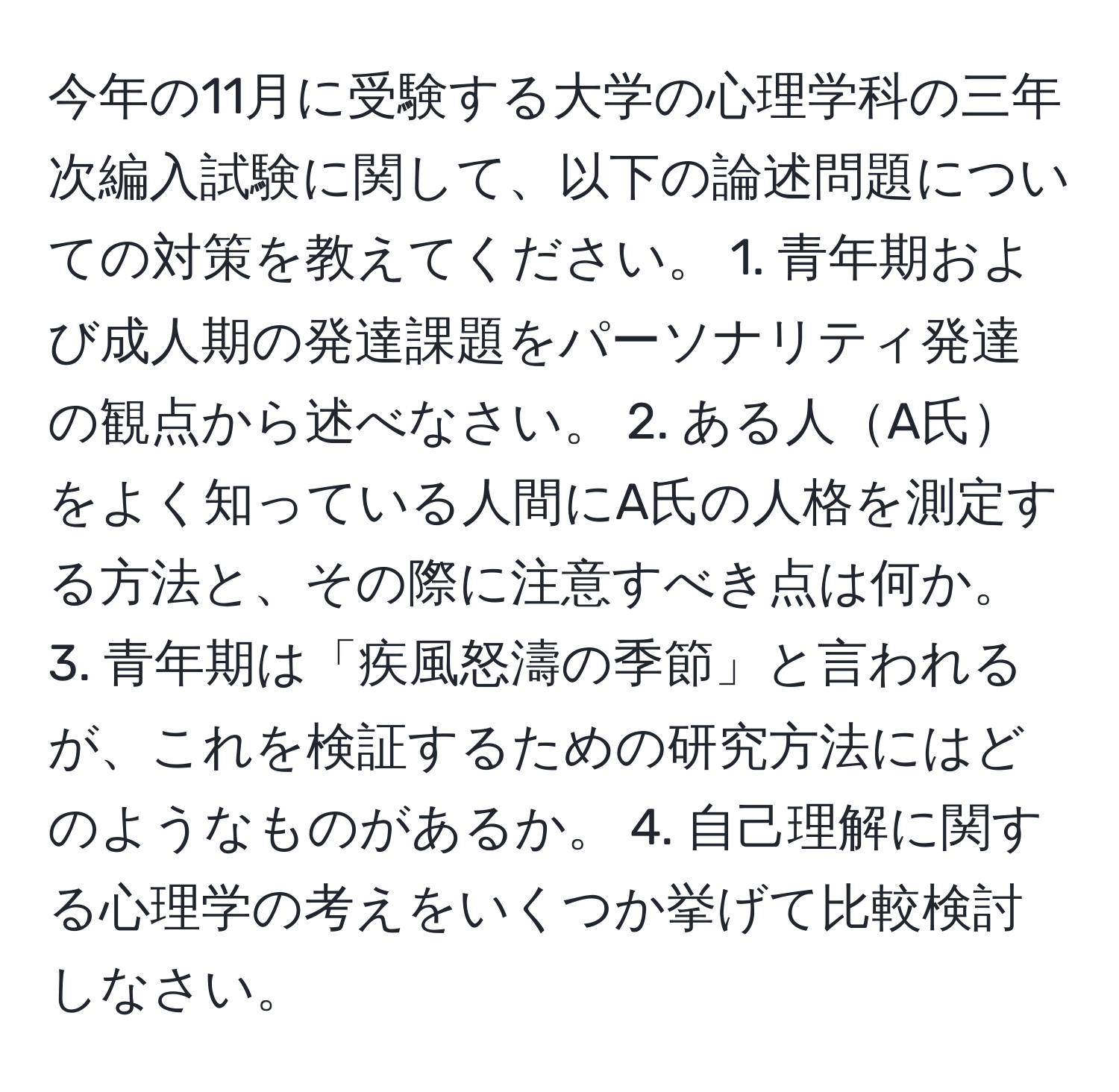 今年の11月に受験する大学の心理学科の三年次編入試験に関して、以下の論述問題についての対策を教えてください。 1. 青年期および成人期の発達課題をパーソナリティ発達の観点から述べなさい。 2. ある人A氏をよく知っている人間にA氏の人格を測定する方法と、その際に注意すべき点は何か。 3. 青年期は「疾風怒濤の季節」と言われるが、これを検証するための研究方法にはどのようなものがあるか。 4. 自己理解に関する心理学の考えをいくつか挙げて比較検討しなさい。