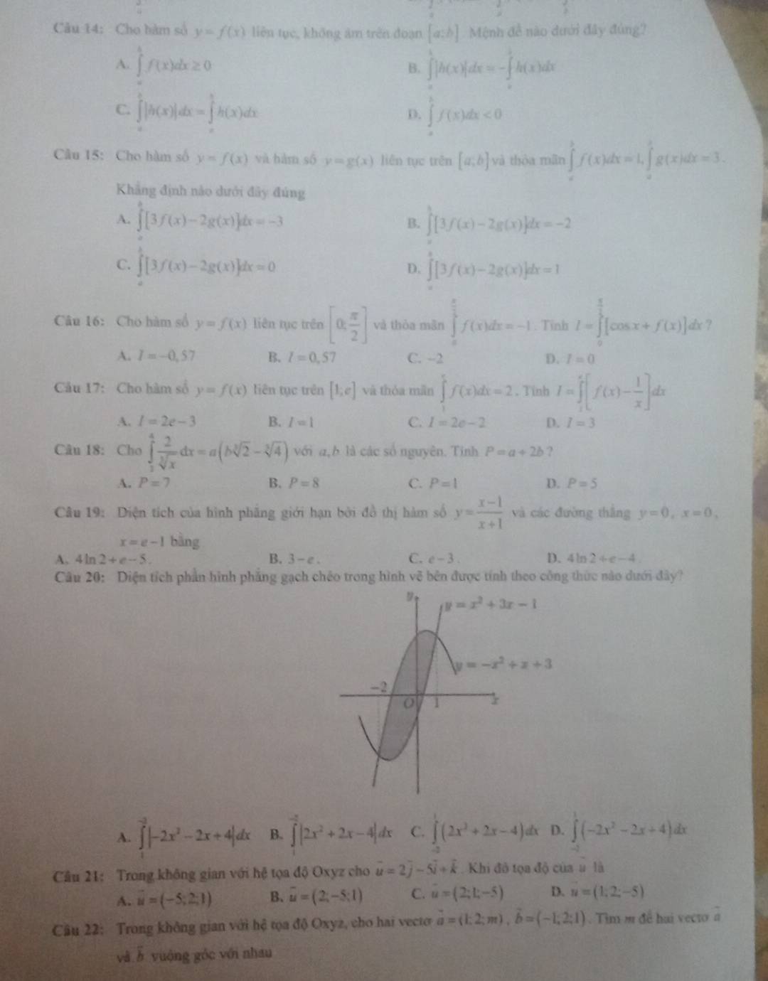 Cho hàm số y=f(x) liên tục, không âm trên đoạn [a:b] Mệnh đề nào dưới đây đùng?
A. ∈tlimits _af(xf(x)dx≥ 0 ∈tlimits _a^(b|h(x)|dx=-∈tlimits _a^bh(x)dx
B.
C. ∈tlimits _a^b|h(x)|dx=∈tlimits _a^bh(x)dx ∈tlimits _a^bf(x)dx<0</tex>
D.
Câu 15: Cho hàm số y=f(x) và hàm số y=g(x) liên tục uen[a;b] và thòa mãn ∈tlimits _a^bf(x)dx=1,∈tlimits _a^bg(x)dx=3.
Khẳng định nào dưới đây đúng
A. ∈tlimits _0^a[3f(x)-2g(x)]dx=-3 B. ∈tlimits [3f(x)-2g(x)]dx=-2
C. ∈t [3f(x)-2g(x)]dx=0 ∈tlimits _0^e[3f(x)-2g(x)]dx=1
D.
Câu 16: Cho hàm số y=f(x) liên tục trên [0,frac π)2] và thòa màn ∈tlimits _0^((frac π)2)f(x)dx=-1. Tỉnh I=∈tlimits _0^((frac π)3)[cos x+f(x)]dx ?
A. I=-0.57 B. l=0,57 C. --2 D. I=0
Câu 17: Cho hàm số y=f(x) liên tục trên [1;e] và thóa mãn ∈tlimits f(x)dx=2. Tinh I=∈tlimits _1^(e[f(x)-frac 1)x]dx
A. l=2e-3 B. I=1 C. I=2e-2 D. I=3
Câu 18: Cho ∈tlimits _0^(4frac 2)sqrt[3](x)dx=a(bsqrt[3](2)-sqrt[3](4)) với a,b là các số nguyên. Tinh P=a+2b ?
A. P=7 B. P=8 C. P=1 D. P=5
Câu 19: Diện tích của hình phãng giới hạn bởi đồ thị hàm số y= (x-1)/x+1  và các đường thắng y=0,x=0,
x=e-1 bàng
A、 4 ln 2+e-5. B. 3-e. C. e-3. D. 4ln 2+e-4
Câu 20: Diện tích phần hình phẳng gạch chêo trong hình vẽ bên được tính theo công thức nào dưới đây?
A. beginarrayr -3|-2x^2-2x+4|dx B. overline _ |2x^2+2x-4|dx C. ∈tlimits (2x^2+2x-4) lx D. ∈tlimits^1(-2x^2-2x+4)
Câu 21: Trong không gian với hệ tọa độ Oxyz cho vector u=2vector j-5vector i+vector k. Khi đô tọa độ của u là
A. vector u=(-5;2;1) B. overline u=(2;-5;1) C. u=(2;1;-5) D. vector u=(1,2;-5)
Câu 22: Trong không gian với hệ tọa độ Oxyz, cho hai vecto vector a=(1:2;m),vector b=(-1;2;1). Tim m đề hai vecto à
và à vuộng góc với nhau