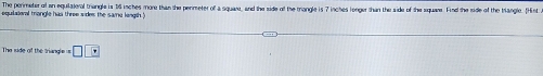 The perimeter of an equiateral triangle is t6 inches mone than the permeter of a squaes, and the side of the mongle is 7 inches longer than the side of the squane. Final the side of the tangle. tHist 
equilateral trongle has three sides the samu longth ? 
The side of the triangi= == □ □ _ i