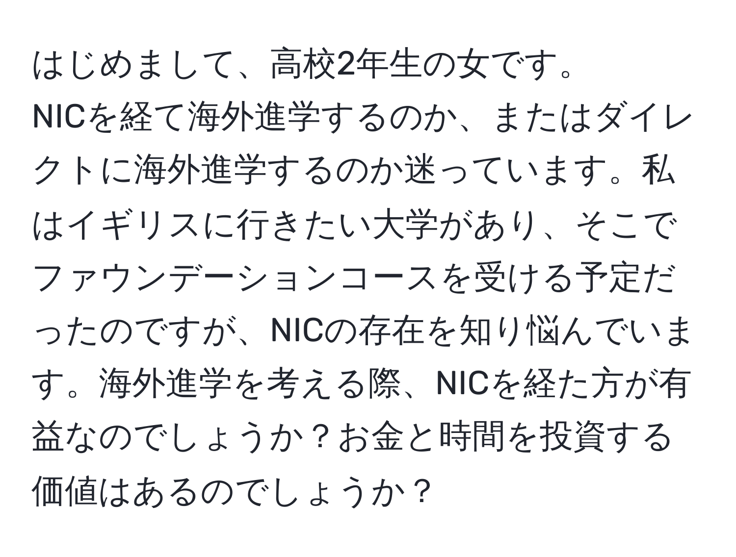 はじめまして、高校2年生の女です。   
NICを経て海外進学するのか、またはダイレクトに海外進学するのか迷っています。私はイギリスに行きたい大学があり、そこでファウンデーションコースを受ける予定だったのですが、NICの存在を知り悩んでいます。海外進学を考える際、NICを経た方が有益なのでしょうか？お金と時間を投資する価値はあるのでしょうか？