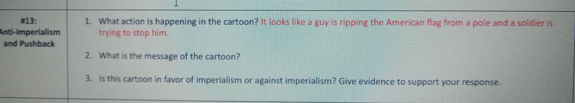 #13: 1. What action is happening in the cartoon? It looks like a guy is ripping the American flag from a pole and a soldier is 
Anti-Imperialism trying to stop him. 
and Pushback 
2. What is the message of the cartoon? 
3. Is this cartoon in favor of imperialism or against imperialism? Give evidence to support your response.