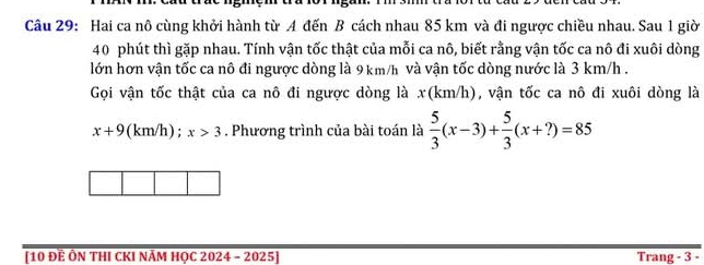 Hai ca nô cùng khởi hành từ A đến B cách nhau 85 km và đi ngược chiều nhau. Sau 1 giờ
40 phút thì gặp nhau. Tính vận tốc thật của mỗi ca nô, biết rằng vận tốc ca nô đi xuôi dòng 
lớn hơn vận tốc ca nô đi ngược dòng là 9 km/h và vận tốc dòng nước là 3 km/h. 
Gọi vận tốc thật của ca nô đi ngược dòng là x(km/h), vận tốc ca nô đi xuôi dòng là
x+9 (km/h); x>3. Phương trình của bài toán là  5/3 (x-3)+ 5/3 (x+?)=85
[10 Đề Ôn thI cKI năm học 2024 - 2025] Trang - 3 -