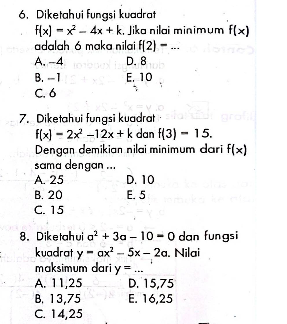 Diketahui fungsi kuadrat
f(x)=x^2-4x+k. Jika nilai minimum f(x)
adalah 6 maka nilai f(2)=...
A. -4 D. 8
B. -1 E. 10
C. 6
7. Diketahui fungsi kuadrat
f(x)=2x^2-12x+k dan f(3)=15. 
Dengan demikian nilai minimum dari f(x)
sama dengan ...
A. 25 D. 10
B. 20 E. 5
C. 15
8. Diketahui a^2+3a-10=0 dan fungsi
kuadrat y=ax^2-5x-2a. Nilai
maksimum dari y=...
A. 11, 25 D. 15, 75
B. 13, 75 E. 16, 25
C. 14, 25