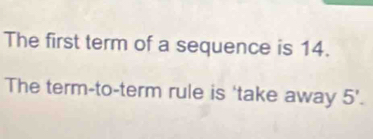 The first term of a sequence is 14. 
The term-to-term rule is 'take away 5'.