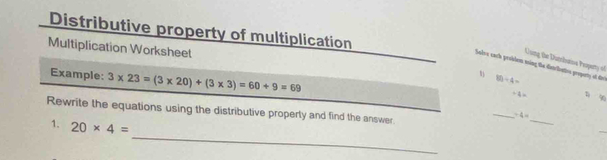 Distributive property of multiplication 
Multiplication Worksheet 80/ 4=
U ung the Dutributive Peopert 
Solve cach problem ming the distriluative property of d 
Example: 3* 23=(3* 20)+(3* 3)=60+9=69
1 2 90
+4=
Rewrite the equations using the distributive properly and find the answer. 
_ 
_
+4=
_ 
1. 20* 4=