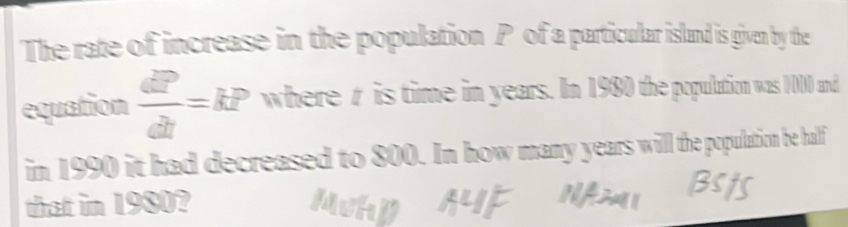 The rate of increase in the population P of a particular island is given by the 
equation  dP/dt =kP where t is time in years. In 1980 the population was 1000 and 
in 1990 it had decreased to 800. In how many years will the population be half 
that in 1980?